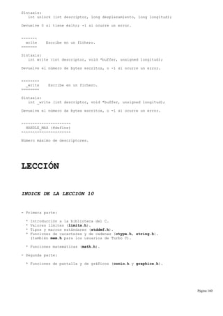 Sintaxis:
int unlock (int descriptor, long desplazamiento, long longitud);
Devuelve 0 si tiene éxito; -1 si ocurre un error.
-------
write Escribe en un fichero.
=======
Sintaxis:
int write (int descriptor, void *buffer, unsigned longitud);
Devuelve el número de bytes escritos, o -1 si ocurre un error.
--------
_write Escribe en un fichero.
========
Sintaxis:
int _write (int descriptor, void *buffer, unsigned longitud);
Devuelve el número de bytes escritos, o -1 si ocurre un error.
----------------------
HANDLE_MAX (#define)
----------------------
Número máximo de descriptores.
LECCIÓN
INDICE DE LA LECCION 10
- Primera parte:
* Introducción a la biblioteca del C.
* Valores límites (limits.h).
* Tipos y macros estándares (stddef.h).
* Funciones de caracteres y de cadenas (ctype.h, string.h).
(también mem.h para los usuarios de Turbo C).
* Funciones matemáticas (math.h).
- Segunda parte:
* Funciones de pantalla y de gráficos (conio.h y graphics.h).
Página 160
 
