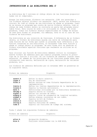 INTRODUCCION A LA BIBLIOTECA DEL C
La biblioteca de C contiene el código objeto de las funciones proporcio-
nadas con el compilador.
Aunque las bibliotecas (ficheros con extensión .LIB) son parecidas a
los ficheros objetos (fichero con extensión .OBJ), existe una diferencia
crucial: No todo el código de una biblioteca se añade al programa. Cuan-
do se enlaza un programa que consta de varios ficheros objetos, todo el
código de cada fichero objeto se convierte en parte del programa ejecu-
table final. Esto ocurre se esté o no utilizando el código. En otras
palabras, todos los ficheros objetos especificados en tiempo de enlace
se unen para formar el programa. Sin embargo, este no es el caso de los
ficheros de biblioteca.
Una biblioteca es una colección de funciones. A diferencia de un fichero
objeto, un fichero de biblioteca guarda una serie de información para
cada función de tal forma que cuando un programa hace referencia a una
función contenida en una biblioteca, el enlazador toma esta función y
añade el código objeto al programa. De esta forma sólo se añadirán al
fichero ejecutable aquellas funciones que realmente se utilicen en el
programa.
Para utilizar una función de biblioteca debemos incluir su correspon-
diente fichero de cabecera para que nuestro programa conozca el proto-
tipo de la función a utilizar. En los ficheros de cabecera (suelen tener
extensión .H) además de los prototipos de las funciones puede haber más
información como macros, declaración de tipos, declaración de variables
globales, etc.
Los ficheros de cabecera definidos por el estándar ANSI se presentan en
la siguiente tabla.
Fichero de cabecera Propósito
------------------- ----------------------------------------------------
assert.h Define la macro assert().
ctype.h Uno de caracteres.
float.h Define valores en coma flotante dependiente de la
implementación.
limits.h Define los límites dependientes de la implementación.
locale.h Soporta la función setlocale().
math.h Definiciones utilizadas por la biblioteca matemática.
setjmp.h Soporta saltos no locales.
signal.h Define los valores de señal.
stdarg.h Soporta listas de argumentos de longitud variable.
stddef.h Define algunas constantes de uso común.
stdio.h Soporta la E/S de fichero.
stdlib.h Otras declaraciones.
string.h Soporta funciones de cadena.
time.h Soporta las funciones de tiempo del sistema.
Turbo C añade los siguientes ficheros de cabecera:
Fichero de cabecera Propósito
------------------- ----------------------------------------------------
alloc.h Asignación dinámica.
bios.h Funciones relacionadas con la ROM BIOS.
Página 161
 