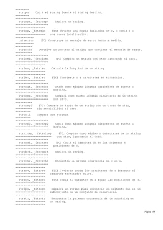 --------
strcpy Copia el string fuente al string destino.
========
--------------------
strcspn, _fstrcspn Explora un string.
====================
------------------
strdup, _fstrdup (TC) Obtiene una copia duplicada de s, o copia s a
================== una nueva localización.
-----------
_strerror (TC) Construye un mensaje de error hecho a medida.
===========
----------
strerror Devuelve un puntero al string que contiene el mensaje de error.
==========
--------------------
stricmp, _fstricmp (TC) Compara un string con otro ignorando el caso.
====================
------------------
strlen, _fstrlen Calcula la longitud de un string.
==================
------------------
strlwr, _fstrlwr (TC) Convierte s a caracteres en minúsculas.
==================
--------------------
strncat, _fstrncat Añade como máximo longmax caracteres de fuente a
==================== destino.
--------------------
strncmp, _fstrncmp Compara como mucho longmax caracteres de un string
==================== con otro.
----------
strncmpi (TC) Compara un trozo de un string con un trozo de otro,
========== sin sensibilidad al caso.
---------
strcoll Compara dos strings.
=========
--------------------
strncpy, _fstrncpy Copia como máximo longmax caracteres de fuente a
==================== destino.
----------------------
strnicmp, _fstrnicmp (TC) Compara como máximo n caracteres de un string
====================== con otro, ignorando el caso.
--------------------
strnset, _fstrnset (TC) Copia el carácter ch en las primeras n
==================== posiciones de s.
--------------------
strpbrk, _fstrpbrk Explora un string.
====================
--------------------
strrchr, _fstrrchr Encuentra la última ocurrencia de c en s.
====================
------------------
strrev, _fstrrev (TC) Invierte todos los caracteres de s (excepto el
================== carácter terminador nulo).
------------------
strset, _fstrset (TC) Copia el carácter ch a todas las posiciones de s.
==================
------------------
strspn, _fstrspn Explora un string para encontrar un segmento que es un
================== subconjunto de un conjunto de caracteres.
------------------
strstr, _fstrstr Encuentra la primera ocurrencia de un substring en
================== un string.
------------------
Página 166
 
