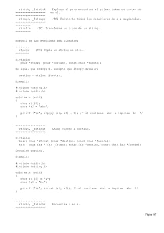 strtok, _fstrtok Explora s1 para encontrar el primer token no contenido
================== en s2.
------------------
strupr, _fstrupr (TC) Convierte todos los caracteres de s a mayúsculas.
==================
---------
strxfrm (TC) Transforma un trozo de un string.
=========
ESTUDIO DE LAS FUNCIONES DEL GLOSARIO:
--------
stpcpy (TC) Copia un string en otro.
========
Sintaxis:
char *stpcpy (char *destino, const char *fuente);
Es igual que strcpy(), excepto que stpcpy devuelve
destino + strlen (fuente).
Ejemplo:
#include <string.h>
#include <stdio.h>
void main (void)
{
char s1[10];
char *s2 = "abc";
printf ("%s", stpcpy (s1, s2) - 2); /* s1 contiene abc e imprime bc */
}
------------------
strcat, _fstrcat Añade fuente a destino.
==================
Sintaxis:
Near: char *strcat (char *destino, const char *fuente);
Far: char far * far _fstrcat (char far *destino, const char far *fuente);
Devuelve destino.
Ejemplo:
#include <stdio.h>
#include <string.h>
void main (void)
{
char s1[10] = "a";
char *s2 = "bc";
printf ("%s", strcat (s1, s2)); /* s1 contiene abc e imprime abc */
}
------------------
strchr, _fstrchr Encuentra c en s.
==================
Página 167
 
