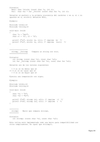Sintaxis:
Near: char *strchr (const char *s, int c);
Far: char far * far _fstrchr (const char far *s, int c);
Devuelve un puntero a la primera ocurrencia del carácter c en s; si c no
aparece en s, strchr() devuelve NULL.
Ejemplo:
#include <stdio.h>
#include <string.h>
void main (void)
{
char *s = "abc";
char c1 = 'b', c2 = 'd';
printf ("%s", strchr (s, c1)); /* imprime bc */
printf ("%s", strchr (s, c2)); /* imprime (null) */
}
------------------
strcmp, _fstrcmp Compara un string con otro.
==================
Sintaxis:
int strcmp (const char *s1, const char *s2);
int far _fstrcmp (const char far *s1, const char far *s2);
Devuelve uno de los valores siguientes:
< 0 si s1 es menor que s2
== 0 si s1 es igual que s2
> 0 si s1 es mayor que s2
Ejecuta una comparación con signo.
Ejemplo:
#include <stdio.h>
#include <string.h>
void main (void)
{
char *s1 = "a";
char *s2 = "bc";
printf ("%d", strcmp (s1, s2)); /* imprime -1 */
printf ("%d", strcmp (s2, s1)); /* imprime 1 */
}
---------
strcmpi Macro que compara strings.
=========
Sintaxis:
int strcmpi (const char *s1, const char *s2);
Esta rutina está implementada como una macro para compatibilidad con
otros compiladores. Es igual que stricmp().
Página 168
 