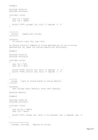 Ejemplo:
#include <stdio.h>
#include <string.h>
void main (void)
{
char *s1 = "aaa";
char *s2 = "AAA";
printf ("%d", strcmpi (s1, s2)); /* imprime 0 */
}
---------
strcoll Compara dos strings.
=========
Sintaxis:
int strcoll (char *s1, char *s2);
La función strcoll() compara el string apuntado por s1 con el string
apuntado por s2, según los valores puestos por setlocale().
Ejemplo:
#include <stdio.h>
#include <string.h>
void main (void)
{
char *s1 = "a";
char *s2 = "bc";
printf ("%d", strcoll (s1, s2)); /* imprime -1 */
printf ("%d", strcoll (s2, s1)); /* imprime 1 */
}
--------
strcpy Copia el string fuente al string destino.
========
Sintaxis:
char *strcpy (char *destino, const char *fuente);
Devuelve destino.
Ejemplo:
#include <stdio.h>
#include <string.h>
void main (void)
{
char s1[10] = "def";
char *s2 = "abc";
printf ("%s", strcpy (s1, s2)); /* s1 contiene abc e imprime abc */
}
--------------------
strcspn, _fstrcspn Explora un string.
Página 169
 