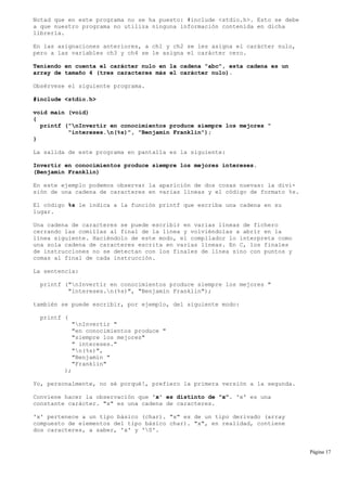 Notad que en este programa no se ha puesto: #include <stdio.h>. Esto se debe
a que nuestro programa no utiliza ninguna información contenida en dicha
librería.
En las asignaciones anteriores, a ch1 y ch2 se les asigna el carácter nulo,
pero a las variables ch3 y ch4 se le asigna el carácter cero.
Teniendo en cuenta el carácter nulo en la cadena "abc", esta cadena es un
array de tamaño 4 (tres caracteres más el carácter nulo).
Obsérvese el siguiente programa.
#include <stdio.h>
void main (void)
{
printf ("nInvertir en conocimientos produce siempre los mejores "
"intereses.n(%s)", "Benjamín Franklin");
}
La salida de este programa en pantalla es la siguiente:
Invertir en conocimientos produce siempre los mejores intereses.
(Benjamín Franklin)
En este ejemplo podemos observar la aparición de dos cosas nuevas: la divi-
sión de una cadena de caracteres en varias líneas y el código de formato %s.
El código %s le indica a la función printf que escriba una cadena en su
lugar.
Una cadena de caracteres se puede escribir en varias líneas de fichero
cerrando las comillas al final de la línea y volviéndolas a abrir en la
línea siguiente. Haciéndolo de este modo, el compilador lo interpreta como
una sola cadena de caracteres escrita en varias líneas. En C, los finales
de instrucciones no se detectan con los finales de línea sino con puntos y
comas al final de cada instrucción.
La sentencia:
printf ("nInvertir en conocimientos produce siempre los mejores "
"intereses.n(%s)", "Benjamín Franklin");
también se puede escribir, por ejemplo, del siguiente modo:
printf (
"nInvertir "
"en conocimientos produce "
"siempre los mejores"
" intereses."
"n(%s)",
"Benjamín "
"Franklin"
);
Yo, personalmente, no sé porqué!, prefiero la primera versión a la segunda.
Conviene hacer la observación que 'x' es distinto de "x". 'x' es una
constante carácter. "x" es una cadena de caracteres.
'x' pertenece a un tipo básico (char). "x" es de un tipo derivado (array
compuesto de elementos del tipo básico char). "x", en realidad, contiene
dos caracteres, a saber, 'x' y '0'.
Página 17
 