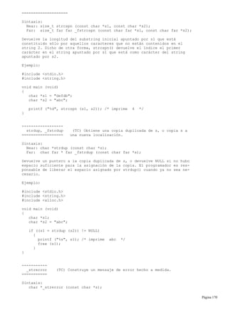 ====================
Sintaxis:
Near: size_t strcspn (const char *s1, const char *s2);
Far: size_t far far _fstrcspn (const char far *s1, const char far *s2);
Devuelve la longitud del substring inicial apuntado por s1 que está
constituido sólo por aquellos caracteres que no están contenidos en el
string 2. Dicho de otra forma, strcspn() devuelve el índice el primer
carácter en el string apuntado por s1 que está como carácter del string
apuntado por s2.
Ejemplo:
#include <stdio.h>
#include <string.h>
void main (void)
{
char *s1 = "defdb";
char *s2 = "abc";
printf ("%d", strcspn (s1, s2)); /* imprime 4 */
}
------------------
strdup, _fstrdup (TC) Obtiene una copia duplicada de s, o copia s a
================== una nueva localización.
Sintaxis:
Near: char *strdup (const char *s);
Far: char far * far _fstrdup (const char far *s);
Devuelve un puntero a la copia duplicada de s, o devuelve NULL si no hubo
espacio suficiente para la asignación de la copia. El programador es res-
ponsable de liberar el espacio asignado por strdup() cuando ya no sea ne-
cesario.
Ejemplo:
#include <stdio.h>
#include <string.h>
#include <alloc.h>
void main (void)
{
char *s1;
char *s2 = "abc";
if ((s1 = strdup (s2)) != NULL)
{
printf ("%s", s1); /* imprime abc */
free (s1);
}
}
-----------
_strerror (TC) Construye un mensaje de error hecho a medida.
===========
Sintaxis:
char *_strerror (const char *s);
Página 170
 
