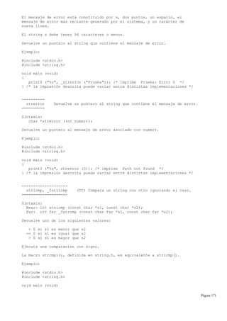 El mensaje de error está constituido por s, dos puntos, un espacio, el
mensaje de error más reciente generado por el sistema, y un carácter de
nueva línea.
El string s debe tener 94 caracteres o menos.
Devuelve un puntero al string que contiene el mensaje de error.
Ejemplo:
#include <stdio.h>
#include <string.h>
void main (void)
{
printf ("%s", _strerror ("Prueba")); /* imprime Prueba: Error 0 */
} /* la impresión descrita puede variar entre distintas implementaciones */
----------
strerror Devuelve un puntero al string que contiene el mensaje de error.
==========
Sintaxis:
char *strerror (int numerr);
Devuelve un puntero al mensaje de error asociado con numerr.
Ejemplo:
#include <stdio.h>
#include <string.h>
void main (void)
{
printf ("%s", strerror (3)); /* imprime Path not found */
} /* la impresión descrita puede variar entre distintas implementaciones */
--------------------
stricmp, _fstricmp (TC) Compara un string con otro ignorando el caso.
====================
Sintaxis:
Near: int stricmp (const char *s1, const char *s2);
Far: int far _fstrcmp (const char far *s1, const char far *s2);
Devuelve uno de los siguientes valores:
< 0 si s1 es menor que s2
== 0 si s1 es igual que s2
> 0 si s1 es mayor que s2
Ejecuta una comparación con signo.
La macro strcmpi(), definida en string.h, es equivalente a stricmp().
Ejemplo:
#include <stdio.h>
#include <string.h>
void main (void)
Página 171
 