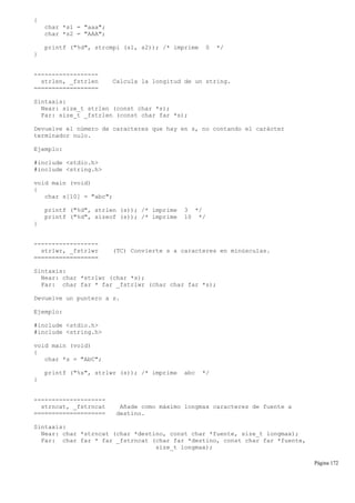 {
char *s1 = "aaa";
char *s2 = "AAA";
printf ("%d", strcmpi (s1, s2)); /* imprime 0 */
}
------------------
strlen, _fstrlen Calcula la longitud de un string.
==================
Sintaxis:
Near: size_t strlen (const char *s);
Far: size_t _fstrlen (const char far *s);
Devuelve el número de caracteres que hay en s, no contando el carácter
terminador nulo.
Ejemplo:
#include <stdio.h>
#include <string.h>
void main (void)
{
char s[10] = "abc";
printf ("%d", strlen (s)); /* imprime 3 */
printf ("%d", sizeof (s)); /* imprime 10 */
}
------------------
strlwr, _fstrlwr (TC) Convierte s a caracteres en minúsculas.
==================
Sintaxis:
Near: char *strlwr (char *s);
Far: char far * far _fstrlwr (char char far *s);
Devuelve un puntero a s.
Ejemplo:
#include <stdio.h>
#include <string.h>
void main (void)
{
char *s = "AbC";
printf ("%s", strlwr (s)); /* imprime abc */
}
--------------------
strncat, _fstrncat Añade como máximo longmax caracteres de fuente a
==================== destino.
Sintaxis:
Near: char *strncat (char *destino, const char *fuente, size_t longmax);
Far: char far * far _fstrncat (char far *destino, const char far *fuente,
size_t longmax);
Página 172
 