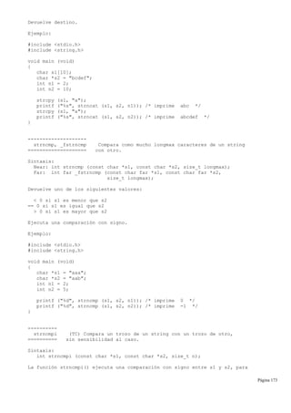 Devuelve destino.
Ejemplo:
#include <stdio.h>
#include <string.h>
void main (void)
{
char s1[10];
char *s2 = "bcdef";
int n1 = 2;
int n2 = 10;
strcpy (s1, "a");
printf ("%s", strncat (s1, s2, n1)); /* imprime abc */
strcpy (s1, "a");
printf ("%s", strncat (s1, s2, n2)); /* imprime abcdef */
}
--------------------
strncmp, _fstrncmp Compara como mucho longmax caracteres de un string
==================== con otro.
Sintaxis:
Near: int strncmp (const char *s1, const char *s2, size_t longmax);
Far: int far _fstrncmp (const char far *s1, const char far *s2,
size_t longmax);
Devuelve uno de los siguientes valores:
< 0 si s1 es menor que s2
== 0 si s1 es igual que s2
> 0 si s1 es mayor que s2
Ejecuta una comparación con signo.
Ejemplo:
#include <stdio.h>
#include <string.h>
void main (void)
{
char *s1 = "aaa";
char *s2 = "aab";
int n1 = 2;
int n2 = 5;
printf ("%d", strncmp (s1, s2, n1)); /* imprime 0 */
printf ("%d", strncmp (s1, s2, n2)); /* imprime -1 */
}
----------
strncmpi (TC) Compara un trozo de un string con un trozo de otro,
========== sin sensibilidad al caso.
Sintaxis:
int strncmpi (const char *s1, const char *s2, size_t n);
La función strncmpi() ejecuta una comparación con signo entre s1 y s2, para
Página 173
 