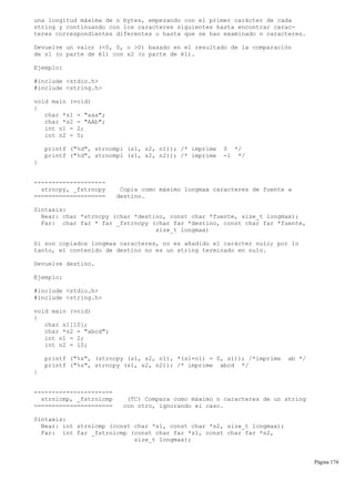 una longitud máxima de n bytes, empezando con el primer carácter de cada
string y continuando con los caracteres siguientes hasta encontrar carac-
teres correspondientes diferentes o hasta que se han examinado n caracteres.
Devuelve un valor (<0, 0, o >0) basado en el resultado de la comparación
de s1 (o parte de él) con s2 (o parte de él).
Ejemplo:
#include <stdio.h>
#include <string.h>
void main (void)
{
char *s1 = "aaa";
char *s2 = "AAb";
int n1 = 2;
int n2 = 5;
printf ("%d", strncmpi (s1, s2, n1)); /* imprime 0 */
printf ("%d", strncmpi (s1, s2, n2)); /* imprime -1 */
}
--------------------
strncpy, _fstrncpy Copia como máximo longmax caracteres de fuente a
==================== destino.
Sintaxis:
Near: char *strncpy (char *destino, const char *fuente, size_t longmax);
Far: char far * far _fstrncpy (char far *destino, const char far *fuente,
size_t longmax)
Si son copiados longmax caracteres, no es añadido el carácter nulo; por lo
tanto, el contenido de destino no es un string terminado en nulo.
Devuelve destino.
Ejemplo:
#include <stdio.h>
#include <string.h>
void main (void)
{
char s1[10];
char *s2 = "abcd";
int n1 = 2;
int n2 = 10;
printf ("%s", (strncpy (s1, s2, n1), *(s1+n1) = 0, s1)); /*imprime ab */
printf ("%s", strncpy (s1, s2, n2)); /* imprime abcd */
}
----------------------
strnicmp, _fstrnicmp (TC) Compara como máximo n caracteres de un string
====================== con otro, ignorando el caso.
Sintaxis:
Near: int strnicmp (const char *s1, const char *s2, size_t longmax);
Far: int far _fstrnicmp (const char far *s1, const char far *s2,
size_t longmax);
Página 174
 