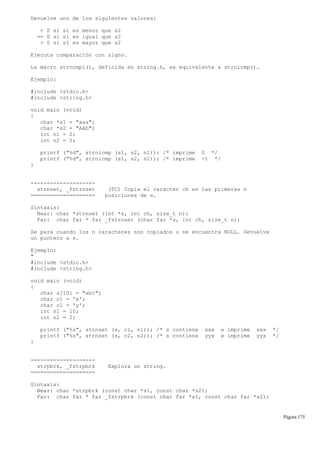 Devuelve uno de los siguientes valores:
< 0 si s1 es menor que s2
== 0 si s1 es igual que s2
> 0 si s1 es mayor que s2
Ejecuta comparación con signo.
La macro strncmpi(), definida en string.h, es equivalente a strnicmp().
Ejemplo:
#include <stdio.h>
#include <string.h>
void main (void)
{
char *s1 = "aaa";
char *s2 = "AAb";
int n1 = 2;
int n2 = 5;
printf ("%d", strnicmp (s1, s2, n1)); /* imprime 0 */
printf ("%d", strnicmp (s1, s2, n2)); /* imprime -1 */
}
--------------------
strnset, _fstrnset (TC) Copia el carácter ch en las primeras n
==================== posiciones de s.
Sintaxis:
Near: char *strnset (int *s, int ch, size_t n);
Far: char far * far _fstrnset (char far *s, int ch, size_t n);
Se para cuando los n caracteres son copiados o se encuentra NULL. Devuelve
un puntero a s.
Ejemplo:
"
#include <stdio.h>
#include <string.h>
void main (void)
{
char s[10] = "abc";
char c1 = 'x';
char c2 = 'y';
int n1 = 10;
int n2 = 2;
printf ("%s", strnset (s, c1, n1)); /* s contiene xxx e imprime xxx */
printf ("%s", strnset (s, c2, n2)); /* s contiene yyx e imprime yyx */
}
--------------------
strpbrk, _fstrpbrk Explora un string.
====================
Sintaxis:
Near: char *strpbrk (const char *s1, const char *s2);
Far: char far * far _fstrpbrk (const char far *s1, const char far *s2);
Página 175
 
