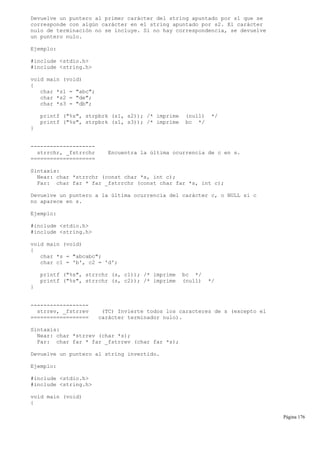 Devuelve un puntero al primer carácter del string apuntado por s1 que se
corresponde con algún carácter en el string apuntado por s2. El carácter
nulo de terminación no se incluye. Si no hay correspondencia, se devuelve
un puntero nulo.
Ejemplo:
#include <stdio.h>
#include <string.h>
void main (void)
{
char *s1 = "abc";
char *s2 = "de";
char *s3 = "db";
printf ("%s", strpbrk (s1, s2)); /* imprime (null) */
printf ("%s", strpbrk (s1, s3)); /* imprime bc */
}
--------------------
strrchr, _fstrrchr Encuentra la última ocurrencia de c en s.
====================
Sintaxis:
Near: char *strrchr (const char *s, int c);
Far: char far * far _fstrrchr (const char far *s, int c);
Devuelve un puntero a la última ocurrencia del carácter c, o NULL si c
no aparece en s.
Ejemplo:
#include <stdio.h>
#include <string.h>
void main (void)
{
char *s = "abcabc";
char c1 = 'b', c2 = 'd';
printf ("%s", strrchr (s, c1)); /* imprime bc */
printf ("%s", strrchr (s, c2)); /* imprime (null) */
}
------------------
strrev, _fstrrev (TC) Invierte todos los caracteres de s (excepto el
================== carácter terminador nulo).
Sintaxis:
Near: char *strrev (char *s);
Far: char far * far _fstrrev (char far *s);
Devuelve un puntero al string invertido.
Ejemplo:
#include <stdio.h>
#include <string.h>
void main (void)
{
Página 176
 