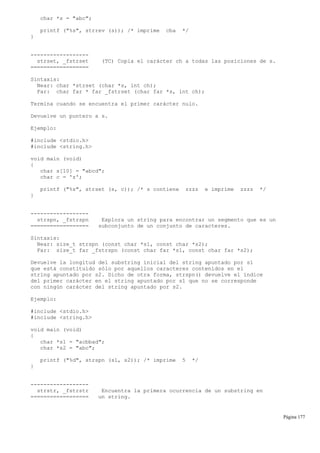 char *s = "abc";
printf ("%s", strrev (s)); /* imprime cba */
}
------------------
strset, _fstrset (TC) Copia el carácter ch a todas las posiciones de s.
==================
Sintaxis:
Near: char *strset (char *s, int ch);
Far: char far * far _fstrset (char far *s, int ch);
Termina cuando se encuentra el primer carácter nulo.
Devuelve un puntero a s.
Ejemplo:
#include <stdio.h>
#include <string.h>
void main (void)
{
char s[10] = "abcd";
char c = 'z';
printf ("%s", strset (s, c)); /* s contiene zzzz e imprime zzzz */
}
------------------
strspn, _fstrspn Explora un string para encontrar un segmento que es un
================== subconjunto de un conjunto de caracteres.
Sintaxis:
Near: size_t strspn (const char *s1, const char *s2);
Far: size_t far _fstrspn (const char far *s1, const char far *s2);
Devuelve la longitud del substring inicial del string apuntado por s1
que está constituido sólo por aquellos caracteres contenidos en el
string apuntado por s2. Dicho de otra forma, strspn() devuelve el índice
del primer carácter en el string apuntado por s1 que no se corresponde
con ningún carácter del string apuntado por s2.
Ejemplo:
#include <stdio.h>
#include <string.h>
void main (void)
{
char *s1 = "acbbad";
char *s2 = "abc";
printf ("%d", strspn (s1, s2)); /* imprime 5 */
}
------------------
strstr, _fstrstr Encuentra la primera ocurrencia de un substring en
================== un string.
Página 177
 