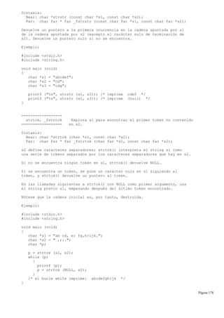 Sintaxis:
Near: char *strstr (const char *s1, const char *s2);
Far: char far * far _fstrstr (const char far *s1, const char far *s2);
Devuelve un puntero a la primera ocurrencia en la cadena apuntada por s1
de la cadena apuntada por s2 (excepto el carácter nulo de terminación de
s2). Devuelve un puntero nulo si no se encuentra.
Ejemplo:
#include <stdio.h>
#include <string.h>
void main (void)
{
char *s1 = "abcdef";
char *s2 = "cd";
char *s3 = "cdg";
printf ("%s", strstr (s1, s2)); /* imprime cdef */
printf ("%s", strstr (s1, s3)); /* imprime (null) */
}
------------------
strtok, _fstrtok Explora s1 para encontrar el primer token no contenido
================== en s2.
Sintaxis:
Near: char *strtok (char *s1, const char *s2);
Far: char far * far _fstrtok (char far *s1, const char far *s2);
s2 define caracteres separadores; strtok() interpreta el string s1 como
una serie de tokens separados por los caracteres separadores que hay en s2.
Si no se encuentra ningún token en s1, strtok() devuelve NULL.
Si se encuentra un token, se pone un carácter nulo en s1 siguiendo al
token, y strtok() devuelve un puntero al token.
En las llamadas siguientes a strtok() con NULL como primer argumento, usa
el string previo s1, empezando después del último token encontrado.
Nótese que la cadena inicial es, por tanto, destruida.
Ejemplo:
#include <stdio.h>
#include <string.h>
void main (void)
{
char *s1 = "ab cd, e; fg,h:ijk.";
char *s2 = " ,;:.";
char *p;
p = strtok (s1, s2);
while (p)
{
printf (p);
p = strtok (NULL, s2);
}
/* el bucle while imprime: abcdefghijk */
}
Página 178
 