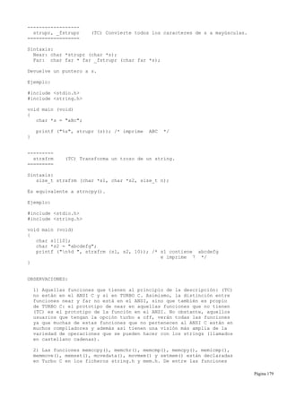 ------------------
strupr, _fstrupr (TC) Convierte todos los caracteres de s a mayúsculas.
==================
Sintaxis:
Near: char *strupr (char *s);
Far: char far * far _fstrupr (char far *s);
Devuelve un puntero a s.
Ejemplo:
#include <stdio.h>
#include <string.h>
void main (void)
{
char *s = "aBc";
printf ("%s", strupr (s)); /* imprime ABC */
}
---------
strxfrm (TC) Transforma un trozo de un string.
=========
Sintaxis:
size_t strxfrm (char *s1, char *s2, size_t n);
Es equivalente a strncpy().
Ejemplo:
#include <stdio.h>
#include <string.h>
void main (void)
{
char s1[10];
char *s2 = "abcdefg";
printf ("n%d ", strxfrm (s1, s2, 10)); /* s1 contiene abcdefg
e imprime 7 */
}
OBSERVACIONES:
1) Aquellas funciones que tienen al principio de la descripción: (TC)
no están en el ANSI C y sí en TURBO C. Asimismo, la distinción entre
funciones near y far no está en el ANSI, sino que también es propio
de TURBO C: el prototipo de near en aquellas funciones que no tienen
(TC) es el prototipo de la función en el ANSI. No obstante, aquellos
usuarios que tengan la opción turbo a off, verán todas las funciones
ya que muchas de estas funciones que no pertenecen al ANSI C están en
muchos compiladores y además así tienen una visión más amplia de la
variedad de operaciones que se pueden hacer con los strings (llamados
en castellano cadenas).
2) Las funciones memccpy(), memchr(), memcmp(), memcpy(), memicmp(),
memmove(), memset(), movedata(), movmem() y setmem() están declaradas
en Turbo C en los ficheros string.h y mem.h. De entre las funciones
Página 179
 