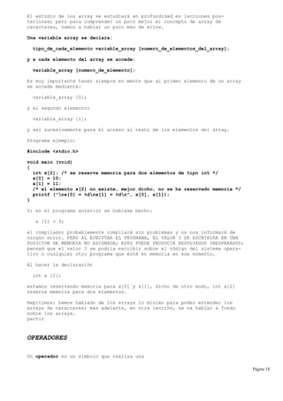 El estudio de los array se estudiará en profundidad en lecciones pos-
teriores; pero para comprender un poco mejor el concepto de array de
caracteres, vamos a hablar un poco más de ellos.
Una variable array se declara:
tipo_de_cada_elemento variable_array [numero_de_elementos_del_array];
y a cada elemento del array se accede:
variable_array [numero_de_elemento];
Es muy importante tener siempre en mente que al primer elemento de un array
se accede mediante:
variable_array [0];
y al segundo elemento:
variable_array [1];
y así sucesivamente para el acceso al resto de los elementos del array.
Programa ejemplo:
#include <stdio.h>
void main (void)
{
int x[2]; /* se reserva memoria para dos elementos de tipo int */
x[0] = 10;
x[1] = 11;
/* el elemento x[2] no existe, mejor dicho, no se ha reservado memoria */
printf ("nx[0] = %dnx[1] = %dn", x[0], x[1]);
}
Si en el programa anterior se hubiese hecho:
x [2] = 3;
el compilador probablemente compilará sin problemas y no nos informará de
ningún error. PERO AL EJECUTAR EL PROGRAMA, EL VALOR 3 SE ESCRIBIRA EN UNA
POSICION DE MEMORIA NO ASIGNADA; ESTO PUEDE PRODUCIR RESULTADOS INESPERADOS;
pensad que el valor 3 se podría escribir sobre el código del sistema opera-
tivo o cualquier otro programa que esté en memoria en ese momento.
Al hacer la declaración
int x [2];
estamos reservando memoria para x[0] y x[1], dicho de otro modo, int x[2]
reserva memoria para dos elementos.
Repitimos: hemos hablado de los arrays lo mínimo para poder entender los
arrays de caracteres; más adelante, en otra lección, se va hablar a fondo
sobre los arrays.
partir
OPERADORES
Un operador es un símbolo que realiza una
Página 18
 