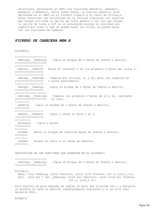 anteriores, pertenecen al ANSI las funciones memchr(), memcmp(),
memcpy() y memset(), entre todas éstas, la función memchr() está
declarada en el ANSI en el fichero ctype.h y el resto en string.h.
Estas funciones las estudiarán en la ventana siguiente los usuarios
que tengan activada la opción de turbo puesta a on; los que tengan
la opción de turbo a off no la estudiarán porque en realidad son
superfluas: todo lo que se puede hacer con ellas, se puede hacer
con las funciones de cadenas.
FICHERO DE CABECERA MEM.H
GLOSARIO:
--------------------
memccpy, _fmemccpy Copia un bloque de n bytes de fuente a destino.
====================
------------------
memchr, _fmemchr Busca el carácter c en los primeros n bytes del array s.
==================
------------------
memcmp, _fmemcmp Compara dos strings, s1 y s2, para una longitud de
================== n bytes exactamente.
------------------
memcpy, _fmemcpy Copia un bloque de n bytes de fuente a destino.
==================
--------------------
memicmp, _fmemicmp Compara los primeros n bytes de s1 y s2, ignorando
==================== el caso.
---------
memmove Copia un bloque de n bytes de fuente a destino.
=========
------------------
memset, _fmemset Copia n veces el byte c en s.
==================
----------
movedata Copia n bytes.
==========
--------
movmem Mueve un bloque de longitud bytes de fuente a destino.
========
--------
setmem Asigna un valor a un rango de memoria.
========
DESCRIPCION DE LAS FUNCIONES QUE APARECEN EN EL GLOSARIO:
--------------------
memccpy, _fmemccpy Copia un bloque de n bytes de fuente a destino.
====================
Sintaxis:
Near: void *memccpy (void *destino, const void *fuente, int c, size_t n);
Far: void far * far _fmemccpy (void far *destino, const void far *fuente,
int c, size_t n);
Esta función se para después de copiar un byte que coincida con c y devuelve
un puntero al byte en destino inmediatamente siguiente a c; en otro caso
devuelve NULL.
Ejemplo:
Página 180
 