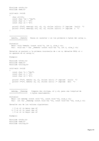 #include <stdio.h>
#include <mem.h>
void main (void)
{
char s1[10];
const char *s2 = "abc";
const char c1 = 'd';
const char c2 = 'b';
printf ("%s", memccpy (s1, s2, c1, strlen (s2))); /* imprime (null) */
printf ("%s", memccpy (s1, s2, c2, strlen (s2))); /* imprime c */
}
------------------
memchr, _fmemchr Busca el carácter c en los primeros n bytes del array s.
==================
Sintaxis:
Near: void *memchr (const void *s, int c, size_t n);
Far: void far * far _fmemchr (const void far *s, int c, size_t n);
Devuelve un puntero a la primera ocurrencia de c en s; devuelve NULL si c
no aparece en el array s.
Ejemplo:
#include <stdio.h>
#include <mem.h>
#include <string.h>
void main (void)
{
const char *s = "abc";
const char c1 = 'd';
const char c2 = 'b';
printf ("%s", memchr (s, c1, strlen (s))); /* imprime (null) */
printf ("%s", memchr (s, c2, strlen (s))); /* imprime (bc) */
}
------------------
memcmp, _fmemcmp Compara dos strings, s1 y s2, para una longitud de
================== n bytes exactamente.
Sintaxis:
Near: int memcmp (const void *s1, const void *s2, size_t n);
Far: int far _fmemcmp (const void far *s1, const void far *s2, size_t n);
Devuelve uno de los valores siguientes:
< 0 si s1 is menor que s2
== 0 si s1 is igual que s2
> 0 si s1 is mayor que s2
Ejemplo:
#include <stdio.h>
#include <mem.h>
#include <string.h>
Página 181
 