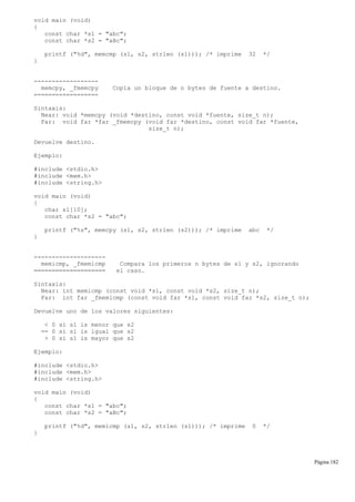 void main (void)
{
const char *s1 = "abc";
const char *s2 = "aBc";
printf ("%d", memcmp (s1, s2, strlen (s1))); /* imprime 32 */
}
------------------
memcpy, _fmemcpy Copia un bloque de n bytes de fuente a destino.
==================
Sintaxis:
Near: void *memcpy (void *destino, const void *fuente, size_t n);
Far: void far *far _fmemcpy (void far *destino, const void far *fuente,
size_t n);
Devuelve destino.
Ejemplo:
#include <stdio.h>
#include <mem.h>
#include <string.h>
void main (void)
{
char s1[10];
const char *s2 = "abc";
printf ("%s", memcpy (s1, s2, strlen (s2))); /* imprime abc */
}
--------------------
memicmp, _fmemicmp Compara los primeros n bytes de s1 y s2, ignorando
==================== el caso.
Sintaxis:
Near: int memicmp (const void *s1, const void *s2, size_t n);
Far: int far _fmemicmp (const void far *s1, const void far *s2, size_t n);
Devuelve uno de los valores siguientes:
< 0 si s1 is menor que s2
== 0 si s1 is igual que s2
> 0 si s1 is mayor que s2
Ejemplo:
#include <stdio.h>
#include <mem.h>
#include <string.h>
void main (void)
{
const char *s1 = "abc";
const char *s2 = "aBc";
printf ("%d", memicmp (s1, s2, strlen (s1))); /* imprime 0 */
}
Página 182
 