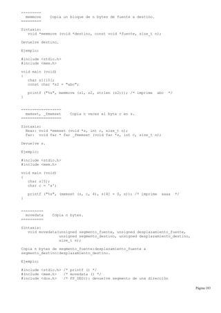---------
memmove Copia un bloque de n bytes de fuente a destino.
=========
Sintaxis:
void *memmove (void *destino, const void *fuente, size_t n);
Devuelve destino.
Ejemplo:
#include <stdio.h>
#include <mem.h>
void main (void)
{
char s1[10];
const char *s2 = "abc";
printf ("%s", memmove (s1, s2, strlen (s2))); /* imprime abc */
}
------------------
memset, _fmemset Copia n veces el byte c en s.
==================
Sintaxis:
Near: void *memset (void *s, int c, size_t n);
Far: void far * far _fmemset (void far *s, int c, size_t n);
Devuelve s.
Ejemplo:
#include <stdio.h>
#include <mem.h>
void main (void)
{
char s[5];
char c = 'a';
printf ("%s", (memset (s, c, 4), s[4] = 0, s)); /* imprime aaaa */
}
----------
movedata Copia n bytes.
==========
Sintaxis:
void movedata(unsigned segmento_fuente, unsigned desplazamiento_fuente,
unsigned segmento_destino, unsigned desplazamiento_destino,
size_t n);
Copia n bytes de segmento_fuente:desplazamiento_fuente a
segmento_destino:desplazamiento_destino.
Ejemplo:
#include <stdio.h> /* printf () */
#include <mem.h> /* movedata () */
#include <dos.h> /* FP_SEG(): devuelve segmento de una dirección
Página 183
 