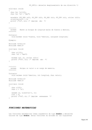 FP_OFF(): devuelve desplazamiento de una dirección */
void main (void)
{
char far *s1[10];
char far *s2 = "abc";
movedata (FP_SEG (s2), FP_OFF (s2), FP_SEG (s1), FP_OFF (s1), strlen (s2));
s1[strlen(s1)] = 0;
printf ("%s", s1); /* imprime abc */
}
--------
movmem Mueve un bloque de longitud bytes de fuente a destino.
========
Sintaxis:
void movmem (void *fuente, void *destino, unsigned longitud);
Ejemplo:
#include <stdio.h>
#include <mem.h>
void main (void)
{
char s1[10];
char *s2 = "abc";
movmem (s2, s1, strlen (s2));
printf ("%s", s1); /* imprime abc */
}
--------
setmem Asigna un valor a un rango de memoria.
========
Sintaxis:
void setmem (void *destino, int longitud, char valor);
#include <stdio.h>
#include <mem.h>
void main (void)
{
char s[10];
char c = 'a';
setmem (s, sizeof(s)-1, c);
s[9] = 0;
printf ("%s", s); /* imprime aaaaaaaaa */
}
FUNCIONES MATEMATICAS
Las funciones matemáticas toman argumentos de tipo double y devuelven
valores de tipo double. Estas funciones se dividen en las siguientes
Página 184
 