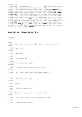 categorías:
- Funciones trigonométricas. - Funciones hiperbólicas.
- Funciones logarítmicas y exponenciales. - Otras.
Todas las funciones matemáticas necesitan la cabecera <math.h> en
cualquier programa que las utilice. Además, al declarar las fun-
ciones matemáticas, esta cabecera define tres macros: EDOM, ERANGE,
y HUGE_VAL. Si uno de los argumentos de las funciones matemáticas
no se encuentra en uno de los dominios para el cual está definido,
se devuelve un valor definido por la implementación y la variable
global errno se activa a EDOM (error de dominio). Si el resultado
de una rutina es demasiado grande como para ser representado por un
tipo double, se produce desbordamiento. Esto da lugar a que la ruti-
na devuelva HUGE_VAL, y errno se active a ERANGE (que indica error
de rango). Si se produce un desbordamiento por abjao, la rutina de-
vuelve 0 y activa errno a ERANGE.
FICHERO DE CABECERA MATH.H
GLOSARIO:
*********
-----
abs Macro que devuelve el valor absoluto de de un entero.
=====
------
acos Arcocoseno.
======
------
asin Arcoseno.
======
------
atan Arcotangente.
======
-------
atan2 Arcotangente de y/x.
=======
------
atof Convierte una cadena punto flotante.
======
------
cabs (TC) Valor absoluto de un número complejo.
======
------
ceil Redondea por arriba.
======
-----
cos Coseno.
=====
------
cosh Coseno hiperbólico.
======
-----
exp Calcula e elevando a la x-éxima potencia.
=====
------
fabs Valor absoluto de valor en punto flotante.
======
-------
floor Redondea por abajo.
=======
Página 185
 