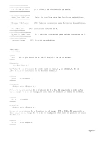 ==================
--------------------
EXCEPTION (struct) (TC) Formato de información de error.
====================
--------------------
HUGE_VAL (#define) Valor de overflow para las funciones matemáticas.
--------------------
-------------------
M_xxxx (#defines) (TC) Valores constantes para funciones logarítmicas.
-------------------
---------------
PI (#defines) (TC) Constantes comunes de ã.
===============
---------------------
M_SQRTxx (#defines) (TC) Valores constantes para raíces cuadradas de 2.
---------------------
----------------
_mexcep (enum) (TC) Errores matemáticos.
----------------
FUNCIONES:
**********
-----
abs Macro que devuelve el valor absoluto de de un entero.
=====
Sintaxis:
int abs (int x);
En Turbo C, el prototipo de abs() está en math.h y en stdlib.h. En el
ANSI C sólo se encuentra en el fichero stdlib.h
------
acos Arcocoseno.
======
Sintaxis:
double acos (double x);
Devuelve el arcocoseno de x (valores de 0 a ã). El argumento x debe estar
en el rango -1 a 1; en cualquier otro caso se produce un error de dominio.
------
asin Arcoseno.
======
Sintaxis:
double asin (double x);
Devuelve el arcoseno de x (valores en el rango -ã/2 a ã/2). El argumento x
debe estar en el rango de -1 a 1; en cualquier otro caso se produce un error
de dominio.
------
atan Arcotangente.
======
Página 187
 