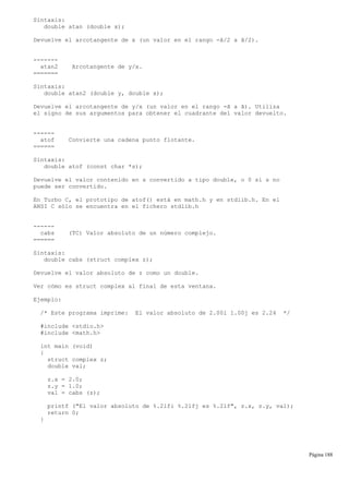 Sintaxis:
double atan (double x);
Devuelve el arcotangente de x (un valor en el rango -ã/2 a ã/2).
-------
atan2 Arcotangente de y/x.
=======
Sintaxis:
double atan2 (double y, double x);
Devuelve el arcotangente de y/x (un valor en el rango -ã a ã). Utiliza
el signo de sus argumentos para obtener el cuadrante del valor devuelto.
------
atof Convierte una cadena punto flotante.
======
Sintaxis:
double atof (const char *s);
Devuelve el valor contenido en s convertido a tipo double, o 0 si s no
puede ser convertido.
En Turbo C, el prototipo de atof() está en math.h y en stdlib.h. En el
ANSI C sólo se encuentra en el fichero stdlib.h
------
cabs (TC) Valor absoluto de un número complejo.
======
Sintaxis:
double cabs (struct complex z);
Devuelve el valor absoluto de z como un double.
Ver cómo es struct complex al final de esta ventana.
Ejemplo:
/* Este programa imprime: El valor absoluto de 2.00i 1.00j es 2.24 */
#include <stdio.h>
#include <math.h>
int main (void)
{
struct complex z;
double val;
z.x = 2.0;
z.y = 1.0;
val = cabs (z);
printf ("El valor absoluto de %.2lfi %.2lfj es %.2lf", z.x, z.y, val);
return 0;
}
Página 188
 
