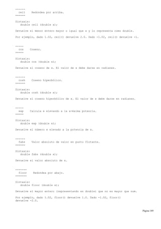 ------
ceil Redondea por arriba.
======
Sintaxis:
double ceil (double x);
Devuelve el menor entero mayor o igual que x y lo representa como double.
Por ejemplo, dado 1.02, ceil() devuelve 2.0. Dado -1.02, ceil() devuelve -1.
-----
cos Coseno.
=====
Sintaxis:
double cos (double x);
Devuelve el coseno de x. El valor de x debe darse en radianes.
------
cosh Coseno hiperbólico.
======
Sintaxis:
double cosh (double x);
Devuelve el coseno hiperbólico de x. El valor de x debe darse en radianes.
-----
exp Calcula e elevando a la x-éxima potencia.
=====
Sintaxis:
double exp (double x);
Devuelve el número e elevado a la potencia de x.
------
fabs Valor absoluto de valor en punto flotante.
======
Sintaxis:
double fabs (double x);
Devuelve el valor absoluto de x.
-------
floor Redondea por abajo.
=======
Sintaxis:
double floor (double x);
Devuelve el mayor entero (representando en double) que no es mayor que num.
Por ejemplo, dado 1.02, floor() devuelve 1.0. Dado -1.02, floor()
devuelve -2.0.
Página 189
 
