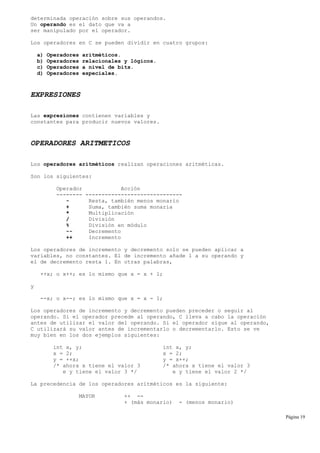 determinada operación sobre sus operandos.
Un operando es el dato que va a
ser manipulado por el operador.
Los operadores en C se pueden dividir en cuatro grupos:
a) Operadores aritméticos.
b) Operadores relacionales y lógicos.
c) Operadores a nivel de bits.
d) Operadores especiales.
EXPRESIONES
Las expresiones contienen variables y
constantes para producir nuevos valores.
OPERADORES ARITMETICOS
Los operadores aritméticos realizan operaciones aritméticas.
Son los siguientes:
Operador Acción
-------- ------------------------------
- Resta, también menos monario
+ Suma, también suma monaria
* Multiplicación
/ División
% División en módulo
-- Decremento
++ Incremento
Los operadores de incremento y decremento solo se pueden aplicar a
variables, no constantes. El de incremento añade 1 a su operando y
el de decremento resta 1. En otras palabras,
++x; o x++; es lo mismo que x = x + 1;
y
--x; o x--; es lo mismo que x = x - 1;
Los operadores de incremento y decremento pueden preceder o seguir al
operando. Si el operador precede al operando, C lleva a cabo la operación
antes de utilizar el valor del operando. Si el operador sigue al operando,
C utilizará su valor antes de incrementarlo o decrementarlo. Esto se ve
muy bien en los dos ejemplos siguientes:
int x, y; int x, y;
x = 2; x = 2;
y = ++x; y = x++;
/* ahora x tiene el valor 3 /* ahora x tiene el valor 3
e y tiene el valor 3 */ e y tiene el valor 2 */
La precedencia de los operadores aritméticos es la siguiente:
MAYOR ++ --
+ (más monario) - (menos monario)
Página 19
 