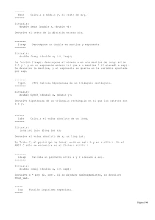 ------
fmod Calcula x módulo y, el resto de x/y.
======
Sintaxis:
double fmod (double x, double y);
Devuelve el resto de la división entera x/y.
-------
frexp Descompone un double en mantisa y exponente.
=======
Sintaxis:
double frexp (double x, int *exp);
La función frexp() descompone el número x en una mantisa de rango entre
0.5 y 1 y en un exponente entero tal que x = mantisa * (2 elevado a exp).
Se devuelve la mantisa, y el exponente se guarda en la variable apuntada
por exp.
-------
hypot (TC) Calcula hipotenusa de un triángulo rectángulo.
=======
Sintaxis:
double hypot (double x, double y);
Devuelve hipotenusa de un triángulo rectángulo en el que los catetos son
x e y.
------
labs Calcula el valor absoluto de un long.
======
Sintaxis:
long int labs (long int x);
Devuelve el valor absoluto de x, un long int.
En Turbo C, el prototipo de labs() está en math.h y en stdlib.h. En el
ANSI C sólo se encuentra en el fichero stdlib.h
-------
ldexp Calcula el producto entre x y 2 elevado a exp.
=======
Sintaxis:
double ldexp (double x, int exp);
Devuelve x * pow (2, exp). Si se produce desbordamiento, se devuelve
HUGH_VAL.
-----
log Función logaritmo neperiano.
=====
Página 190
 