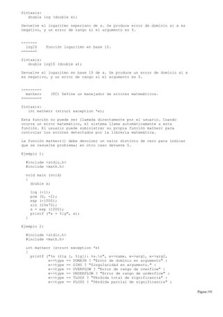Sintaxis:
double log (double x);
Devuelve el logaritmo neperiano de x. Se produce error de dominio si x es
negativo, y un error de rango si el argumento es 0.
-------
log10 Función logaritmo en base 10.
=======
Sintaxis:
double log10 (double x);
Devuelve el logaritmo en base 10 de x. Se produce un error de dominio si x
es negativo, y un error de rango si el argumento es 0.
---------
matherr (TC) Define un manejador de errores matemáticos.
=========
Sintaxis:
int matherr (struct exception *e);
Esta función no puede ser llamada directamente por el usuario. Cuando
ocurre un error matemático, el sistema llama automáticamente a esta
función. El usuario puede suministrar su propia función matherr para
controlar los errores detectados por la librería matemática.
La función matherr() debe devolver un valor distinto de cero para indicar
que se resuelve problema; en otro caso devueve 0.
Ejemplo 1:
#include <stdio.h>
#include <math.h>
void main (void)
{
double x;
log (-1);
pow (0, -2);
exp (-1000);
sin (10e70);
x = exp (1000);
printf ("x = %lg", x);
}
Ejemplo 2:
#include <stdio.h>
#include <math.h>
int matherr (struct exception *e)
{
printf ("%s (%lg [, %lg]): %s.n", e->name, e->arg1, e->arg2,
e->type == DOMAIN ? "Error de dominio en argumento" :
e->type == SING ? "Singularidad en argumento." :
e->type == OVERFLOW ? "Error de rango de overflow" :
e->type == UNDERFLOW ? "Error de rango de underflow" :
e->type == TLOSS ? "Pérdida total de significancia" :
e->type == PLOSS ? "Pérdida parcial de significancia" :
Página 191
 