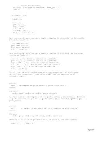 "Error matemático");
e->retval = e->type == OVERFLOW ? HUGE_VAL : 1;
return 1;
}
void main (void)
{
double x;
log (-1);
pow (0, -2);
exp (-1000);
sin (10e70);
x = exp (1000);
printf ("x = %lg", x);
}
La ejecución del programa del ejemplo 1 imprime lo siguiente (en la versión
2.0 de Borland C++):
log: DOMAIN error
pow: DOMAIN error
exp: OVERFLOW error
x = 1.79769e+308
La ejecución del programa del ejemplo 2 imprime lo siguiente (en cualquier
versión de Turbo C):
log (-1 [, 0]): Error de dominio en argumento.
pow (0 [, -2]): Error de dominio en argumento.
exp (-1000, [, 0]): Error de rango de underflow.
sin (1e+71 [, 0]): Pérdida total de significancia.
exp (1000 [, 0]): Error de rango de overflow.
x = 1.79769e+308
Ver al final de esta ventana cómo es struct exception y el sinificado
de los tipos enumerados y constantes simbólicas que aparecen en el
segundo ejemplo.
------
modf Descompone en parte entera y parte fraccionaria.
======
Sintaxis:
double modf (double x, double *parte_entera);
La función modf() descompone x en sus partes entera y fraccionaria. Devuelve
la parte fraccionaria y sitúa la parte entera en la variable apuntada por
parte_entera.
------
poly (TC) Genera un polinomio de los argumentos de esta función.
======
Sintaxis:
double poly (double x, int grado, double coefs[]);
Devuelve el valor de un polinomio en x, de grado n, con coeficientes
coefs[0], ..., coefs[n].
Página 192
 