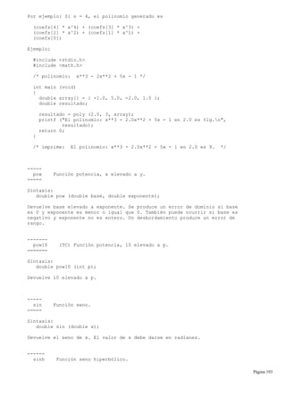 Por ejemplo: Si n = 4, el polinomio generado es
(coefs[4] * x^4) + (coefs[3] * x^3) +
(coefs[2] * x^2) + (coefs[1] * x^1) +
(coefs[0])
Ejemplo:
#include <stdio.h>
#include <math.h>
/* polinomio: x**3 - 2x**2 + 5x - 1 */
int main (void)
{
double array[] = { -1.0, 5.0, -2.0, 1.0 };
double resultado;
resultado = poly (2.0, 3, array);
printf ("El polinomio: x**3 - 2.0x**2 + 5x - 1 en 2.0 es %lg.n",
resultado);
return 0;
}
/* imprime: El polinomio: x**3 - 2.0x**2 + 5x - 1 en 2.0 es 9. */
-----
pow Función potencia, x elevado a y.
=====
Sintaxis:
double pow (double base, double exponente);
Devuelve base elevado a exponente. Se produce un error de dominio si base
es 0 y exponente es menor o igual que 0. También puede ocurrir si base es
negativo y exponente no es entero. Un desbordamiento produce un error de
rango.
-------
pow10 (TC) Función potencia, 10 elevado a p.
=======
Sintaxis:
double pow10 (int p);
Devuelve 10 elevado a p.
-----
sin Función seno.
=====
Sintaxis:
double sin (double x);
Devuelve el seno de x. El valor de x debe darse en radianes.
------
sinh Función seno hiperbólico.
Página 193
 