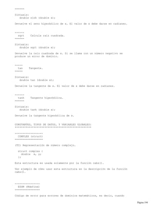 ======
Sintaxis:
double sinh (double x);
Devuelve el seno hiperbólico de x. El valor de x debe darse en radianes.
------
sqrt Calcula raíz cuadrada.
======
Sintaxis:
double sqrt (double x);
Devuelve la raíz cuadrada de x. Si se llama con un número negativo se
produce un error de dominio.
-----
tan Tangente.
=====
Sintaxis:
double tan (double x);
Devuelve la tangente de x. El valor de x debe darse en radianes.
------
tanh Tangente hiperbólica.
======
Sintaxis:
double tanh (double x);
Devuelve la tangente hiperbólica de x.
CONSTANTES, TIPOS DE DATOS, Y VARIABLES GLOBALES:
*************************************************
------------------
COMPLEX (struct)
==================
(TC) Representación de número complejo.
struct complex {
double x, y;
};
Esta estructura es usada solamente por la función cabs().
Ver ejemplo de cómo usar esta estructura en la descripción de la función
cabs().
----------------
EDOM (#define)
================
Código de error para errores de dominios matemáticos, es decir, cuando
Página 194
 
