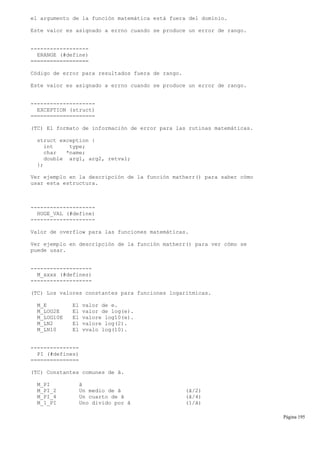 el argumento de la función matemática está fuera del dominio.
Este valor es asignado a errno cuando se produce un error de rango.
------------------
ERANGE (#define)
==================
Código de error para resultados fuera de rango.
Este valor es asignado a errno cuando se produce un error de rango.
--------------------
EXCEPTION (struct)
====================
(TC) El formato de información de error para las rutinas matemáticas.
struct exception {
int type;
char *name;
double arg1, arg2, retval;
};
Ver ejemplo en la descripción de la función matherr() para saber cómo
usar esta estructura.
--------------------
HUGE_VAL (#define)
--------------------
Valor de overflow para las funciones matemáticas.
Ver ejemplo en descripción de la función matherr() para ver cómo se
puede usar.
-------------------
M_xxxx (#defines)
-------------------
(TC) Los valores constantes para funciones logarítmicas.
M_E El valor de e.
M_LOG2E El valor de log(e).
M_LOG10E El valore log10(e).
M_LN2 El valore log(2).
M_LN10 El vvalo log(10).
---------------
PI (#defines)
===============
(TC) Constantes comunes de ã.
M_PI ã
M_PI_2 Un medio de ã (ã/2)
M_PI_4 Un cuarto de ã (ã/4)
M_1_PI Uno divido por ã (1/ã)
Página 195
 