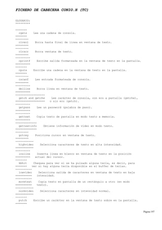 FICHERO DE CABECERA CONIO.H (TC)
GLOSARIO:
*********
-------
cgets Lee una cadena de consola.
=======
--------
clreol Borra hasta final de línea en ventana de texto.
========
--------
clrscr Borra ventana de texto.
========
---------
cprintf Escribe salida formateada en la ventana de texto en la pantalla.
=========
-------
cputs Escribe una cadena en la ventana de texto en la pantalla.
=======
--------
cscanf Lee entrada formateada de consola.
========
---------
delline Borra línea en ventana de texto.
=========
------------------
getch and getche Lee carácter de consola, con eco a pantalla (getche),
================== o sin eco (getch).
---------
getpass Lee un password (palabra de paso).
=========
---------
gettext Copia texto de pantalla en modo texto a memoria.
=========
-------------
gettextinfo Obtiene información de vídeo en modo texto.
=============
--------
gotoxy Posiciona cursor en ventana de texto.
========
-----------
highvideo Selecciona caracteres de texto en alta intensidad.
===========
---------
insline Inserta línea en blanco en ventana de texto en la posición
========= actual del cursor.
-------
kbhit Chequea para ver si se ha pulsado alguna tecla, es decir, para
======= ver si hay alguna tecla disponible en el buffer de teclas.
----------
lowvideo Selecciona salida de caracteres en ventana de texto en baja
========== intensidad.
----------
movetext Copia texto en pantalla de un rectángulo a otro (en modo
========== texto).
-----------
normvideo Selecciona caracteres en intensidad normal.
===========
-------
putch Escribe un carácter en la ventana de texto sobre en la pantalla.
=======
Página 197
 