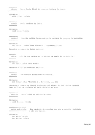 --------
clreol Borra hasta final de línea en ventana de texto.
========
Sintaxis:
void clreol (void);
--------
clrscr Borra ventana de texto.
========
Sintaxis:
void clrscr(void);
---------
cprintf Escribe salida formateada en la ventana de texto en la pantalla.
=========
Sintaxis:
int cprintf (const char *formato [, argumento,...]);
Devuelve el número de bytes escritos.
-------
cputs Escribe una cadena en la ventana de texto en la pantalla.
=======
Sintaxis:
int cputs (const char *cad);
Devuelve el último carácter escrito.
--------
cscanf Lee entrada formateada de consola.
========
Sintaxis:
int cscanf (char *formato [ , direccion, ... ]);
Devuelve el número de campos procesados con éxito. Si una función intenta
leer en final de fichero, el valor devuelto es EOF.
---------
delline Borra línea en ventana de texto.
=========
Sintaxis:
void delline (void);
------------------
getch and getche Lee carácter de consola, con eco a pantalla (getche),
================== o sin eco (getch).
Sintaxis:
int getch (void);
int getche (void);
Página 199
 