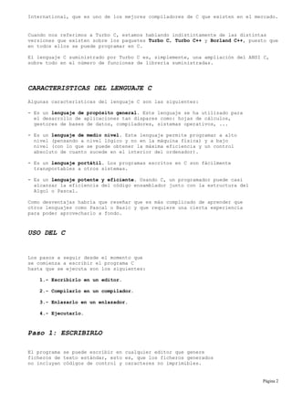 International, que es uno de los mejores compiladores de C que existen en el mercado.
Cuando nos referimos a Turbo C, estamos hablando indistintamente de las distintas
versiones que existen sobre los paquetes Turbo C, Turbo C++ y Borland C++, puesto que
en todos ellos se puede programar en C.
El lenguaje C suministrado por Turbo C es, simplemente, una ampliación del ANSI C,
sobre todo en el número de funciones de librería suministradas.
CARACTERISTICAS DEL LENGUAJE C
Algunas características del lenguaje C son las siguientes:
- Es un lenguaje de propósito general. Este lenguaje se ha utilizado para
el desarrollo de aplicaciones tan dispares como: hojas de cálculos,
gestores de bases de datos, compiladores, sistemas operativos, ...
- Es un lenguaje de medio nivel. Este lenguaje permite programar a alto
nivel (pensando a nivel lógico y no en la máquina física) y a bajo
nivel (con lo que se puede obtener la máxima eficiencia y un control
absoluto de cuanto sucede en el interior del ordenador).
- Es un lenguaje portátil. Los programas escritos en C son fácilmente
transportables a otros sistemas.
- Es un lenguaje potente y eficiente. Usando C, un programador puede casi
alcanzar la eficiencia del código ensamblador junto con la estructura del
Algol o Pascal.
Como desventajas habría que reseñar que es más complicado de aprender que
otros lenguajes como Pascal o Basic y que requiere una cierta experiencia
para poder aprovecharlo a fondo.
USO DEL C
Los pasos a seguir desde el momento que
se comienza a escribir el programa C
hasta que se ejecuta son los siguientes:
1.- Escribirlo en un editor.
2.- Compilarlo en un compilador.
3.- Enlazarlo en un enlazador.
4.- Ejecutarlo.
Paso 1: ESCRIBIRLO
El programa se puede escribir en cualquier editor que genere
ficheros de texto estándar, esto es, que los ficheros generados
no incluyan códigos de control y caracteres no imprimibles.
Página 2
 