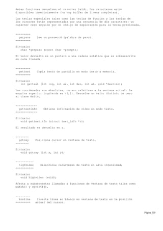 Ambas funciones devuelven el carácter leído. Los caracteres están
disponibles inmediatamente (no hay buffer de líneas completas).
Las teclas especiales tales como las teclas de función y las teclas de
los cursores están representadas por una secuencia de dos caracteres: un
carácter cero seguido por el código de exploración para la tecla presionada.
---------
getpass Lee un password (palabra de paso).
=========
Sintaxis:
char *getpass (const char *prompt);
El valor devuelto es un puntero a una cadena estática que es sobreescrita
en cada llamada.
---------
gettext Copia texto de pantalla en modo texto a memoria.
=========
Sintaxis:
int gettext (int izq, int ar, int der, int ab, void *destino);
Las coordenadas son absolutas, no son relativas a la ventana actual. La
esquina superior izquierda es (1,1). Devuelve un valor distinto de cero
si tiene éxito.
-------------
gettextinfo Obtiene información de vídeo en modo texto.
=============
Sintaxis:
void gettextinfo (struct text_info *r);
El resultado es devuelto en r.
--------
gotoxy Posiciona cursor en ventana de texto.
========
Sintaxis:
void gotoxy (int x, int y);
-----------
highvideo Selecciona caracteres de texto en alta intensidad.
===========
Sintaxis:
void highvideo (void);
Afecta a subsecuentes llamadas a funciones de ventana de texto tales como
putch() y cprintf().
---------
insline Inserta línea en blanco en ventana de texto en la posición
========= actual del cursor.
Página 200
 