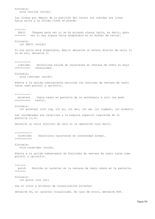Sintaxis:
void insline (void);
Las líneas por debajo de la posición del cursor son subidas una línea
hacia arria y la última línea se pierde.
-------
kbhit Chequea para ver si se ha pulsado alguna tecla, es decir, para
======= ver si hay alguna tecla disponible en el buffer de teclas.
Sintaxis:
int kbhit (void);
Si una tecla está disponible, kbhi() devuelve un entero distino de cero; si
no es así, devuelve 0.
----------
lowvideo Selecciona salida de caracteres en ventana de texto en baja
========== intensidad.
Sintaxis:
void lowvideo (void);
Afecta a la salida subsiguiente escritas con funcines de ventana de texto
tales como putch() y cprintf().
----------
movetext Copia texto en pantalla de un rectángulo a otro (en modo
========== texto).
Sintaxis:
int movetext (int izq, int ar, int der, int ab, int izqdest, int ardest);
Las coordenadas son relativas a la esquina superior izquierda de la
pantalla (1,1).
Devuelve un valor distinto de cero si la operación tuvo éxito.
-----------
normvideo Selecciona caracteres en intensidad normal.
===========
Sintaxis:
void normvideo (void);
Afecta a la salida subsecuente de funciones de ventana de texto tales como
putch() y cprintf().
-------
putch Escribe un carácter en la ventana de texto sobre en la pantalla.
=======
Sintaxis:
int putch (int ch);
Usa el color y atributo de visualización actuales.
Devuelve ch, el carácter visualizado. En caso de error, devuelve EOF.
Página 201
 