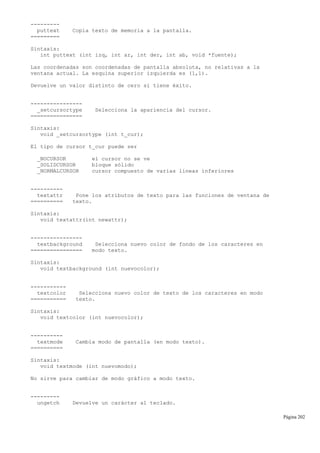 ---------
puttext Copia texto de memoria a la pantalla.
=========
Sintaxis:
int puttext (int izq, int ar, int der, int ab, void *fuente);
Las coordenadas son coordenadas de pantalla absoluta, no relativas a la
ventana actual. La esquina superior izquierda es (1,1).
Devuelve un valor distinto de cero si tiene éxito.
----------------
_setcursortype Selecciona la apariencia del cursor.
================
Sintaxis:
void _setcursortype (int t_cur);
El tipo de cursor t_cur puede ser
_NOCURSOR el cursor no se ve
_SOLIDCURSOR bloque sólido
_NORMALCURSOR cursor compuesto de varias líneas inferiores
----------
textattr Pone los atributos de texto para las funciones de ventana de
========== texto.
Sintaxis:
void textattr(int newattr);
----------------
textbackground Selecciona nuevo color de fondo de los caracteres en
================ modo texto.
Sintaxis:
void textbackground (int nuevocolor);
-----------
textcolor Selecciona nuevo color de texto de los caracteres en modo
=========== texto.
Sintaxis:
void textcolor (int nuevocolor);
----------
textmode Cambia modo de pantalla (en modo texto).
==========
Sintaxis:
void textmode (int nuevomodo);
No sirve para cambiar de modo gráfico a modo texto.
---------
ungetch Devuelve un carácter al teclado.
Página 202
 