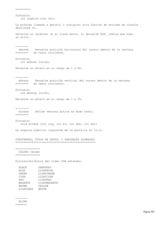 =========
Sintaxis:
int ungetch (int ch);
La próxima llamada a getch() o cualquier otra función de entrada de consola
devolverá ch.
Devuelve el carácter ch si tiene éxito. Si devuelve EOF, indica que hubo
un error.
--------
wherex Devuelve posición horizontal del cursor dentro de la ventana
======== de texto corriente.
Sintaxis:
int wherex (void);
Devuelve un entero en el rango de 1 a 80.
--------
wherey Devuelve posición vertical del cursor dentro de la ventana
======== de texto corriente.
Sintaxis:
int wherey (void);
Devuelve un entero en el rango de 1 a 25.
--------
window Define ventana activa en modo texto.
========
Sintaxis:
void window (int izq, int ar, int der, int ab);
La esquina superior izquierda de la pantalla es (1,1).
CONSTANTES, TIPOS DE DATOS, Y VARIABLES GLOBALES:
*************************************************
---------------
COLORS (enum)
===============
Colores/atributos del vídeo CGA estándar.
BLACK DARKGRAY
BLUE LIGHTBLUE
GREEN LIGHTGREEN
CYAN LIGHTCYAN
RED LIGHTRED
MAGENTA LIGHTMAGENTA
BROWN YELLOW
LIGHTGRAY WHITE
-------
BLINK
=======
Página 203
 
