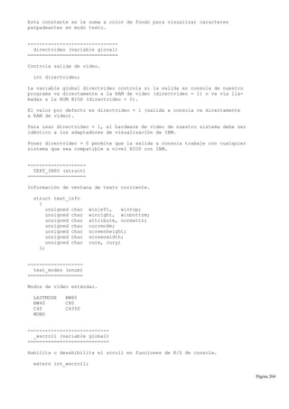 Esta constante se le suma a color de fondo para visualizar caracteres
parpadeantes en modo texto.
-------------------------------
directvideo (variable gloval)
===============================
Controla salida de vídeo.
int directvideo;
La variable global directvideo controla si la salida en consola de nuestro
programa va directamente a la RAM de vídeo (directvideo = 1) o va vía lla-
madas a la ROM BIOS (directvideo = 0).
El valor por defecto es directvideo = 1 (salida a consola va directamente
a RAM de vídeo).
Para usar directvideo = 1, el hardware de vídeo de nuestro sistema debe ser
idéntico a los adaptadores de visualización de IBM.
Poner directvideo = 0 permite que la salida a consola trabaje con cualquier
sistema que sea compatible a nivel BIOS con IBM.
--------------------
TEXT_INFO (struct)
====================
Información de ventana de texto corriente.
struct text_info
{
unsigned char winleft, wintop;
unsigned char winright, winbottom;
unsigned char attribute, normattr;
unsigned char currmode;
unsigned char screenheight;
unsigned char screenwidth;
unsigned char curx, cury;
};
-------------------
text_modes (enum)
===================
Modos de vídeo estándar.
LASTMODE BW80
BW40 C80
C40 C4350
MONO
----------------------------
_wscroll (variable global)
============================
Habilita o desahibilita el scroll en funciones de E/S de consola.
extern int_wscroll;
Página 204
 