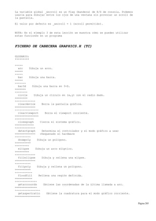 La variable global _wscroll es un flag (bandera) de E/S de consola. Podemos
usarla para dibujar entre los ojos de una ventana sin provocar un scroll de
la pantalla.
El valor por defecto es _wscroll = 1 (scroll permitido).
NOTA: En el ejemplo 3 de esta lección se muestra cómo se pueden utilizar
estas funciones en un programa
FICHERO DE CABECERA GRAPHICS.H (TC)
GLOSARIO:
*********
-----
arc Dibuja un arco.
=====
-----
bar Dibuja una barra.
=====
-------
bar3d Dibuja una barra en 3-D.
=======
--------
circle Dibuja un círculo en (x,y) con el radio dado.
========
-------------
cleardevice Borra la pantalla gráfica.
=============
---------------
clearviewport Borra el viewport corriente.
===============
------------
closegraph Cierra el sistema gráfico.
============
-------------
detectgraph Determina el controlador y el modo gráfico a usar
============= chequenado el hardware
----------
drawpoly Dibuja un polígono.
==========
---------
ellipse Dibuja un arco elíptico.
=========
-------------
fillellipse Dibuja y rellena una elipse.
=============
----------
fillpoly Dibuja y rellena un polígono.
==========
-----------
floodfill Rellena una región definida.
===========
--------------
getarccoords Obtiene las coordenadas de la última llamada a arc.
==============
----------------
getaspectratio Obtiene la cuadratura para el modo gráfico corriente.
================
Página 205
 