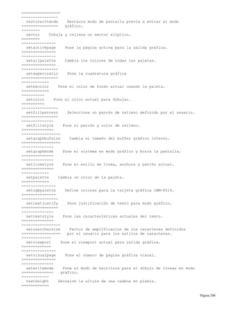 =================
----------------
restorecrtmode Restaura modo de pantalla previa a entrar al modo
================ gráfico.
--------
sector Dibuja y rellena un sector elíptico.
========
---------------
setactivepage Pone la página activa para la salida gráfica.
===============
---------------
setallpalette Cambia los colores de todas las paletas.
===============
----------------
setaspectratio Pone la cuadratura gráfica
================
------------
setbkcolor Pone el color de fondo actual usando la paleta.
============
----------
setcolor Pone el color actual para dibujar.
==========
----------------
setfillpattern Selecciona un patrón de relleno definido por el usuario.
================
--------------
setfillstyle Pone el patrón y color de relleno.
==============
-----------------
setgraphbufsize Cambia el tamaño del buffer gráfico interno.
=================
--------------
setgraphmode Pone el sistema en modo gráfico y borra la pantalla.
==============
--------------
setlinestyle Pone el estilo de línea, anchura y patrón actual.
==============
------------
setpalette Cambia un color de la paleta.
============
---------------
setrgbpalette Define colores para la tarjeta gráfica IBM-8514.
===============
----------------
settextjustify Pone justificación de texto para modo gráfico.
================
--------------
settextstyle Pone las características actuales del texto.
==============
-----------------
setusercharsize Factor de amplificacion de los caracteres definidos
================= por el usuario para los estilos de caracteres.
-------------
setviewport Pone el viewport actual para salida gráfica.
=============
---------------
setvisualpage Pone el número de página gráfica visual.
===============
--------------
setwritemode Pone el modo de escritura para el dibujo de líneas en modo
============== gráfico.
------------
textheight Devuelve la altura de una cadena en pixels.
============
Página 208
 