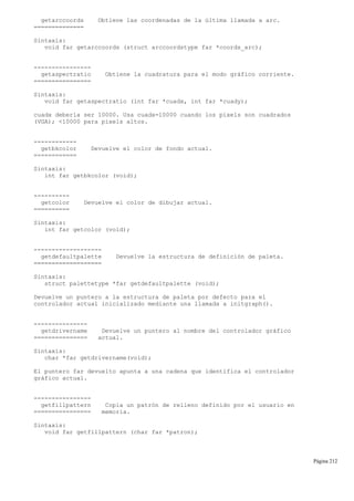 getarccoords Obtiene las coordenadas de la última llamada a arc.
==============
Sintaxis:
void far getarccoords (struct arccoordstype far *coords_arc);
----------------
getaspectratio Obtiene la cuadratura para el modo gráfico corriente.
================
Sintaxis:
void far getaspectratio (int far *cuadx, int far *cuady);
cuadx debería ser 10000. Usa cuadx=10000 cuando los pixels son cuadrados
(VGA); <10000 para pixels altos.
------------
getbkcolor Devuelve el color de fondo actual.
============
Sintaxis:
int far getbkcolor (void);
----------
getcolor Devuelve el color de dibujar actual.
==========
Sintaxis:
int far getcolor (void);
-------------------
getdefaultpalette Devuelve la estructura de definición de paleta.
===================
Sintaxis:
struct palettetype *far getdefaultpalette (void);
Devuelve un puntero a la estructura de paleta por defecto para el
controlador actual inicializado mediante una llamada a initgraph().
---------------
getdrivername Devuelve un puntero al nombre del controlador gráfico
=============== actual.
Sintaxis:
char *far getdrivername(void);
El puntero far devuelto apunta a una cadena que identifica el controlador
gráfico actual.
----------------
getfillpattern Copia un patrón de relleno definido por el usuario en
================ memoria.
Sintaxis:
void far getfillpattern (char far *patron);
Página 212
 