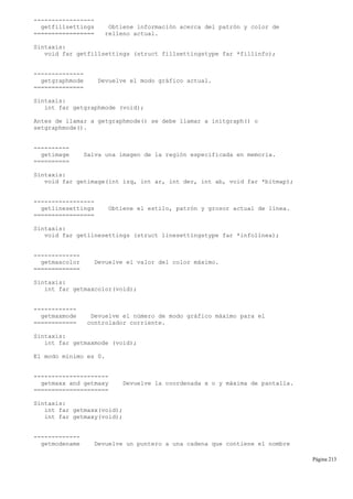 -----------------
getfillsettings Obtiene información acerca del patrón y color de
================= relleno actual.
Sintaxis:
void far getfillsettings (struct fillsettingstype far *fillinfo);
--------------
getgraphmode Devuelve el modo gráfico actual.
==============
Sintaxis:
int far getgraphmode (void);
Antes de llamar a getgraphmode() se debe llamar a initgraph() o
setgraphmode().
----------
getimage Salva una imagen de la región especificada en memoria.
==========
Sintaxis:
void far getimage(int izq, int ar, int der, int ab, void far *bitmap);
-----------------
getlinesettings Obtiene el estilo, patrón y grosor actual de línea.
=================
Sintaxis:
void far getlinesettings (struct linesettingstype far *infolinea);
-------------
getmaxcolor Devuelve el valor del color máximo.
=============
Sintaxis:
int far getmaxcolor(void);
------------
getmaxmode Devuelve el número de modo gráfico máximo para el
============ controlador corriente.
Sintaxis:
int far getmaxmode (void);
El modo mínimo es 0.
---------------------
getmaxx and getmaxy Devuelve la coordenada x o y máxima de pantalla.
=====================
Sintaxis:
int far getmaxx(void);
int far getmaxy(void);
-------------
getmodename Devuelve un puntero a una cadena que contiene el nombre
Página 213
 