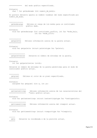 ============= del modo gráfico especificado.
Sintaxis:
char * far getmodename (int numero_de_modo);
El puntero devuelto apunta al nombre (cadena) del modo especificado por
numero_de_modo.
--------------
getmoderange Obtiene el rango de los modos para un controlador
============== gráfico dado.
Sintaxis:
void far getmoderange (int controlador_grafico, int far *mode_bajo,
int far *mode_alto);
------------
getpalette Obtiene información acerca de la paleta actual.
============
Sintaxis:
void far getpalette (struct palettetype far *paleta);
----------------
getpalettesize Devuelve el número de entradas de la paleta.
================
Sintaxis:
int far getpalettesize (void);
Devuelve el número de entradas de la paleta permitidas para el modo de
controlador gráfico actual.
----------
getpixel Obtiene el color de un pixel especificado.
==========
Sintaxis:
unsigned far getpixel (int x, int y);
-----------------
gettextsettings Obtiene información acerca de las características del
================= "texto gráfico actual.
Sintaxis:
void far gettextsettings (struct textsettingstype far *texttypeinfo);
-----------------
getviewsettings Obtiene información acerca del viewport actual.
=================
Sintaxis:
void far getviewsettings (struct viewporttype far *viewport);
------
getx Devuelve la coordenada x de la posición actual.
======
Página 214
 