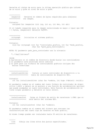 Devuelve el código de error para la última operación gráfica que informó
de un error y pone el nivel de error a grOK.
-----------
imagesize Devuelve el número de bytes requeridos para almacenar
=========== una imagen.
Sintaxis:
unsigned far imagesize (int izq, int ar, int der, int ab);
Si el tamaño requerido para la imagen seleccionada es mayor o igual que 64K
- 1 bytes, imagesize() devuelve 0xFFFF.
-----------
initgraph Inicializa el sistema gráfico.
===========
Sintaxis:
void far initgraph (int far *controlador_grafico, int far *modo_grafico,
char far *path_para_controlador);
NOTA: El parámetro paht_para_controlador usa la sintaxis:
"..bgidrivers"
donde
þ bgidrivers el el nombre de directorio donde buscar los controladores
þ el parámetro está encerrado entre comillas
þ el path para los ficheros de controladores gráficos incluyen dos
barras invertidas
-------------------
installuserdriver Instala un nuevo controlador de dispositivo a la
=================== tabla de controladores de dispotivo BGI.
Sintaxis:
int far installuserdriver (char far *nombre, int huge (*detect) (void));
El parámetro nombre es el nombre del nuevo fichero de controlador de dispo-
sitivo (.BGI) y detect es un puntero a una función de autodetección opcional
que puede acompañar al nuevo controlador. Esta función de autodetección no
tiene ningún parámetro y devuelve un valor entero.
-----------------
installuserfont Carga un fichero de estilo de caracteres (.CHR) que no
================= está dentro del sistema BGI.
Sintaxis:
int far installuserfont (char far *nombre);
El parámetro nombre es el nombre del fichero que contiene las
características del nuevo tipo de carácter en modo gráfico.
Al mismo tiempo pueden ser instalados hasta 20 estilos de caracteres.
------
line Dibuja una línea entre dos puntos especificados.
======
Página 216
 