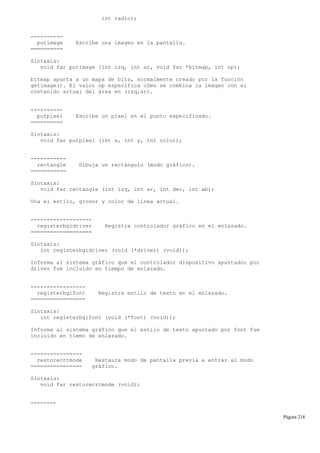int radio);
----------
putimage Escribe una imagen en la pantalla.
==========
Sintaxis:
void far putimage (int izq, int ar, void far *bitmap, int op);
bitmap apunta a un mapa de bits, normalmente creado por la función
getimage(). El valor op especifica cómo se combina la imagen con el
contenido actual del área en (izq,ar).
----------
putpixel Escribe un pixel en el punto especificado.
==========
Sintaxis:
void far putpixel (int x, int y, int color);
-----------
rectangle Dibuja un rectángulo (modo gráfico).
===========
Sintaxis:
void far rectangle (int izq, int ar, int der, int ab);
Una el estilo, grosor y color de línea actual.
-------------------
registerbgidriver Registra controlador gráfico en el enlazado.
===================
Sintaxis:
int registerbgidriver (void (*driver) (void));
Informa al sistema gráfico que el controlador dispositivo apuntador por
driver fue incluido en tiempo de enlazado.
-----------------
registerbgifont Registra estilo de texto en el enlazado.
=================
Sintaxis:
int registerbgifont (void (*font) (void));
Informa al sistema gráfico que el estilo de texto apuntado por font fue
incluido en tiemo de enlazado.
----------------
restorecrtmode Restaura modo de pantalla previa a entrar al modo
================ gráfico.
Sintaxis:
void far restorecrtmode (void);
--------
Página 218
 
