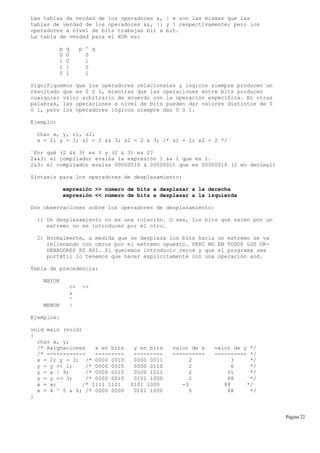 Las tablas de verdad de los operadores &, | e son las mismas que las
tablas de verdad de los operadores &&, || y ! respectivamente; pero los
operadores a nivel de bits trabajan bit a bit.
La tabla de verdad para el XOR es:
p q p ^ q
0 0 0
1 0 1
1 1 0
0 1 1
Signifiquemos que los operadores relacionales y lógicos siempre producen un
resultado que es 0 ó 1, mientras que las operaciones entre bits producen
cualquier valor arbitrario de acuerdo con la operación específica. En otras
palabras, las operaciones a nivel de bits pueden dar valores distintos de 0
ó 1, pero los operadores lógicos siempre dan 0 ó 1.
Ejemplo:
char x, y, z1, z2;
x = 2; y = 3; z1 = 2 && 3; z2 = 2 & 3; /* z1 = 1; z2 = 2 */
¨Por qué (2 && 3) es 1 y (2 & 3) es 2?
2&&3: el compilador evalúa la expresión 1 && 1 que es 1.
2&3: el compilador evalúa 00000010 & 00000011 que es 00000010 (2 en decimal)
Sintaxis para los operadores de desplazamiento:
expresión >> número de bits a desplazar a la derecha
expresión << número de bits a desplazar a la izquierda
Dos observaciones sobre los operadores de desplazamiento:
1) Un desplazamiento no es una rotación. O sea, los bits que salen por un
extremo no se introducen por el otro.
2) Normalmente, a medida que se desplaza los bits hacia un extremo se va
rellenando con ceros por el extremo opuesto. PERO NO EN TODOS LOS OR-
DENADORES ES ASI. Si queremos introducir ceros y que el programa sea
portátil lo tenemos que hacer explícitamente con una operación and.
Tabla de precedencia:
MAYOR
<< >>
&
^
MENOR |
Ejemplos:
void main (void)
{
char x, y;
/* Asignaciones x en bits y en bits valor de x valor de y */
/* ------------ --------- --------- ---------- ---------- */
x = 2; y = 3; /* 0000 0010 0000 0011 2 3 */
y = y << 1; /* 0000 0010 0000 0110 2 6 */
y = x | 9; /* 0000 0010 0000 1011 2 11 */
y = y << 3; /* 0000 0010 0101 1000 2 88 */
x = x; /* 1111 1101 0101 1000 -3 88 */
x = 4 ^ 5 & 6; /* 0000 0000 0101 1000 0 88 */
}
Página 22
 